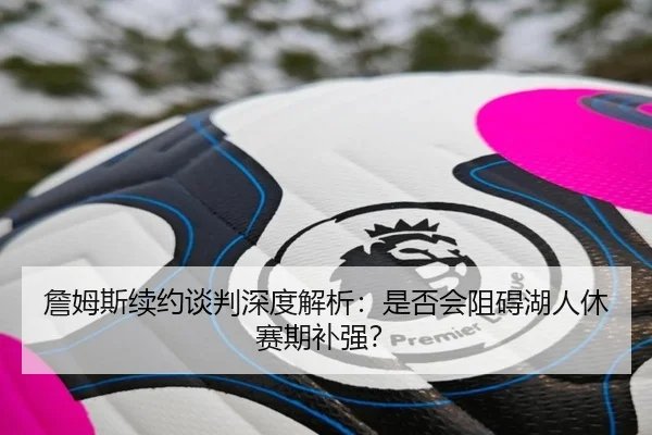 詹姆斯续约谈判深度解析：是否会阻碍湖人休赛期补强？